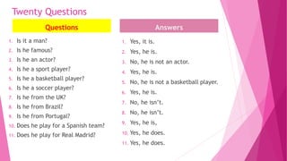 Twenty Questions
Questions
1. Is it a man?
2. Is he famous?
3. Is he an actor?
4. Is he a sport player?
5. Is he a basketball player?
6. Is he a soccer player?
7. Is he from the UK?
8. Is he from Brazil?
9. Is he from Portugal?
10. Does he play for a Spanish team?
11. Does he play for Real Madrid?
Answers
1. Yes, it is.
2. Yes, he is.
3. No, he is not an actor.
4. Yes, he is.
5. No, he is not a basketball player.
6. Yes, he is.
7. No, he isn’t.
8. No, he isn’t.
9. Yes, he is,
10. Yes, he does.
11. Yes, he does.
 
