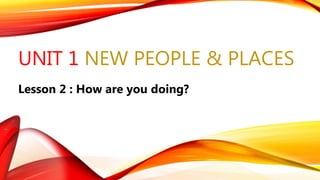 UNIT 1 NEW PEOPLE & PLACES
Lesson 2 : How are you doing?
 