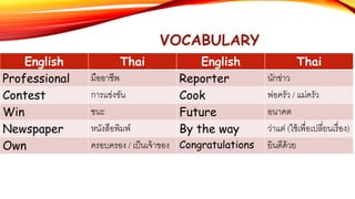 VOCABULARY
English Thai English Thai
Professional มืออาชีพ Reporter นักข่าว
Contest การแข่งขัน Cook พ่อครัว / แม่ครัว
Win ชนะ Future อนาคต
Newspaper หนังสือพิมพ์ By the way ว่าแต่ (ใช้เพื่อเปลี่ยนเรื่อง)
Own ครอบครอง / เป็นเจ้าของ Congratulations ยินดีด้วย
 