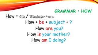 GRAMMAR : HOW
How = ยังไง / ใช้ในประโยคคาถาม
How + be + subject + ?
How are you?
How is your mother?
How am I doing?
 