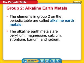 Group 2: Alkaline Earth Metals
• The elements in group 2 on the
  periodic table are called alkaline earth
  metals.
• The alkaline earth metals are
  beryllium, magnesium, calcium,
  strontium, barium, and radium.
 