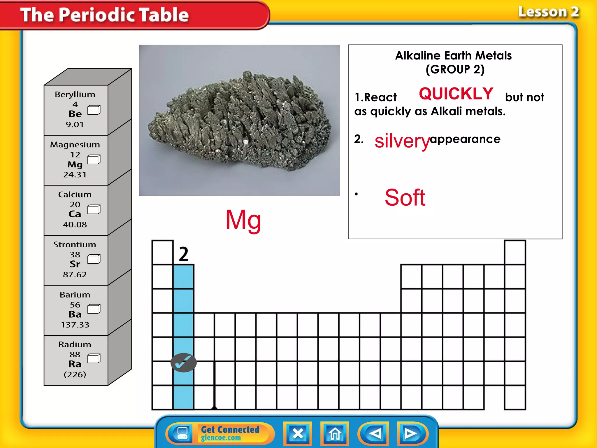 Alkaline Earth Metals
                  (GROUP 2)
                        
     1.React     QUICKLY but not
     as quickly as Alkali metals.
      
     2.
      
        silvery    appearance

      
      
     •
         Soft           
Mg
 