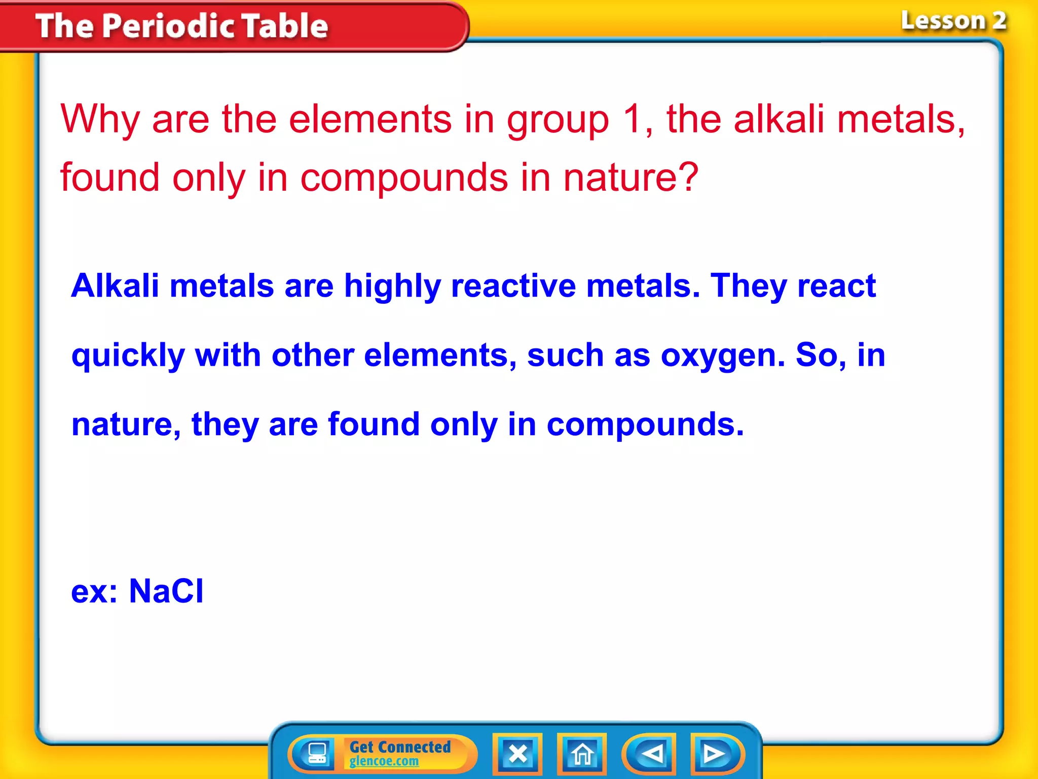 Why are the elements in group 1, the alkali metals,
found only in compounds in nature?

Alkali metals are highly reactive metals. They react

quickly with other elements, such as oxygen. So, in

nature, they are found only in compounds.



ex: NaCl
 