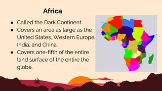 Africa
● Called the Dark Continent
● Covers an area as large as the
United States, Western Europe,
India, and China.
● Covers one-fifth of the entire
land surface of the entire the
globe.
 