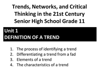 Unit 1
DEFINITION OF A TREND
Trends, Networks, and Critical
Thinking in the 21st Century
Senior High School Grade 11
1. The process of identifying a trend
2. Differentiating a trend from a fad
3. Elements of a trend
4. The characteristics of a trend
 
