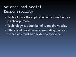 Science and Social Responsibility Technology is the application of knowledge for a practical purpose.  Technology has both benefits and drawbacks.  Ethical and moral issues surrounding the use of technology must be decided by everyone.  