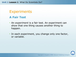 Unit 1 Lesson 1 What Do Scientists Do? 
Experiments 
Copyright © Houghton Mifflin Harcourt Publishing Company 
A Fair Test 
• An experiment is a fair test. An experiment can 
show that one thing causes another thing to 
happen. 
• In each experiment, you change only one factor, 
or variable. 
 