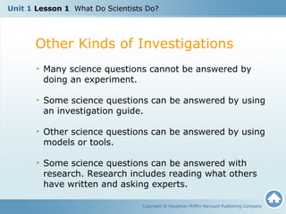 Unit 1 Lesson 1 What Do Scientists Do? 
Other Kinds of Investigations 
• Many science questions cannot be answered by 
doing an experiment. 
• Some science questions can be answered by using 
an investigation guide. 
• Other science questions can be answered by using 
models or tools. 
• Some science questions can be answered with 
research. Research includes reading what others 
have written and asking experts. 
Copyright © Houghton Mifflin Harcourt Publishing Company 
 