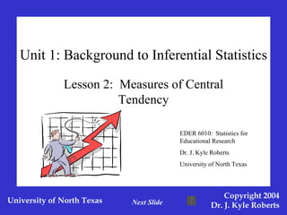 Unit 1: Background to Inferential Statistics Lesson 2:  Measures of Central Tendency EDER 6010:  Statistics for Educational Research Dr. J. Kyle Roberts University of North Texas Next Slide 