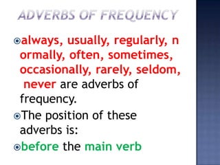 always, usually, regularly, n
 ormally, often, sometimes,
 occasionally, rarely, seldom,
  never are adverbs of
 frequency.
The position of these
 adverbs is:
before the main verb
 