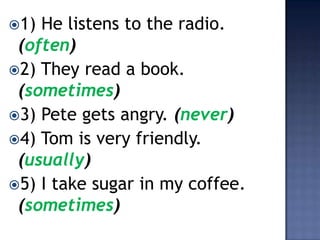 1) He listens to the radio.
 (often)
2) They read a book.
 (sometimes)
3) Pete gets angry. (never)
4) Tom is very friendly.
 (usually)
5) I take sugar in my coffee.
 (sometimes)
 