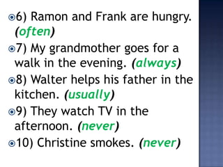 6) Ramon and Frank are hungry.
 (often)
7) My grandmother goes for a
 walk in the evening. (always)
8) Walter helps his father in the
 kitchen. (usually)
9) They watch TV in the
 afternoon. (never)
10) Christine smokes. (never)
 