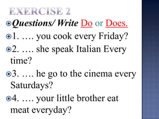 Questions/ Write Do or Does.
1. …. you cook every Friday?
2. …. she speak Italian Every
 time?
3. …. he go to the cinema every
 Saturdays?
4. …. your little brother eat
 meat everyday?
 