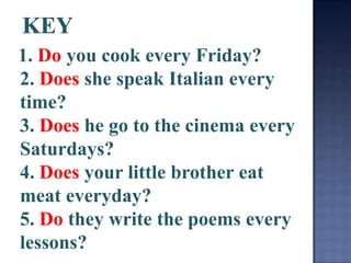 1. Do you cook every Friday?
2. Does she speak Italian every
time?
3. Does he go to the cinema every
Saturdays?
4. Does your little brother eat
meat everyday?
5. Do they write the poems every
lessons?
 