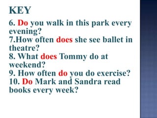6. Do you walk in this park every
evening?
7.How often does she see ballet in
theatre?
8. What does Tommy do at
weekend?
9. How often do you do exercise?
10. Do Mark and Sandra read
books every week?
 