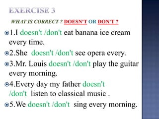 1.Idoesn't /don't eat banana ice cream
 every time.
2.She doesn't /don't see opera every.
3.Mr. Louis doesn't /don't play the guitar
 every morning.
4.Every day my father doesn't
 /don't listen to classical music .
5.We doesn't /don't sing every morning.
 