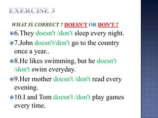  6.They  doesn't /don't sleep every night.
 7.John doesn't/don't go to the country
  once a year..
 8.He likes swimming, but he doesn't
  /don't swim everyday.
 9.Her mother doesn't /don't read every
  evening.
 10.I and Tom doesn't /don't play games
  every time.
 