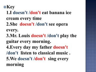 Key
 1.I doesn't /don't eat banana ice
 cream every time
 2.She doesn't /don't see opera
 every.
 3.Mr. Louis doesn't /don't play the
 guitar every morning.
 4.Every day my father doesn't
 /don't listen to classical music .
 5.We doesn't /don't sing every
 morning
 