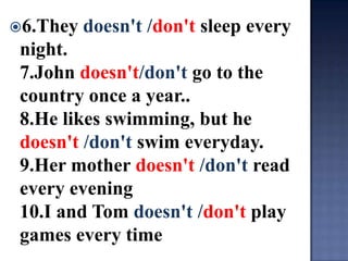 6.They   doesn't /don't sleep every
 night.
 7.John doesn't/don't go to the
 country once a year..
 8.He likes swimming, but he
 doesn't /don't swim everyday.
 9.Her mother doesn't /don't read
 every evening
 10.I and Tom doesn't /don't play
 games every time
 