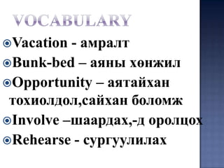 Vacation - амралт
Bunk-bed – аяны хөнжил
Opportunity – аятайхан
 тохиолдол,сайхан боломж
Involve –шаардах,-д оролцох
Rehearse - сургуулилах
 