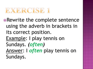Rewrite  the complete sentence
 using the adverb in brackets in
 its correct position.
 Example: I play tennis on
 Sundays. (often)
 Answer: I often play tennis on
 Sundays.
 