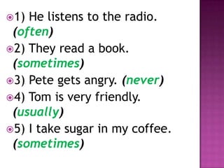 1) He listens to the radio.
 (often)
2) They read a book.
 (sometimes)
3) Pete gets angry. (never)
4) Tom is very friendly.
 (usually)
5) I take sugar in my coffee.
 (sometimes)
 