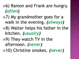 6) Ramon and Frank are hungry.
 (often)
7) My grandmother goes for a
 walk in the evening. (always)
8) Walter helps his father in the
 kitchen. (usually)
9) They watch TV in the
 afternoon. (never)
10) Christine smokes. (never)
 