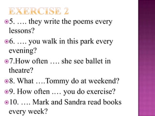 5. …. they write the poems every
 lessons?
6. …. you walk in this park every
 evening?
7.How often …. she see ballet in
 theatre?
8. What ….Tommy do at weekend?
9. How often .… you do exercise?
10. …. Mark and Sandra read books
 every week?
 
