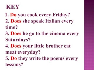 1. Do you cook every Friday?
2. Does she speak Italian every
time?
3. Does he go to the cinema every
Saturdays?
4. Does your little brother eat
meat everyday?
5. Do they write the poems every
lessons?
 