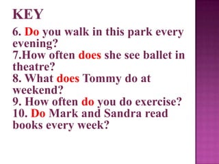 6. Do you walk in this park every
evening?
7.How often does she see ballet in
theatre?
8. What does Tommy do at
weekend?
9. How often do you do exercise?
10. Do Mark and Sandra read
books every week?
 