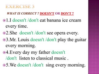 1.Idoesn't /don't eat banana ice cream
 every time.
2.She doesn't /don't see opera every.
3.Mr. Louis doesn't /don't play the guitar
 every morning.
4.Every day my father doesn't
 /don't listen to classical music .
5.We doesn't /don't sing every morning.
 
