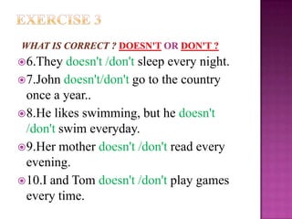  6.They  doesn't /don't sleep every night.
 7.John doesn't/don't go to the country
  once a year..
 8.He likes swimming, but he doesn't
  /don't swim everyday.
 9.Her mother doesn't /don't read every
  evening.
 10.I and Tom doesn't /don't play games
  every time.
 