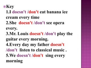 Key
 1.I doesn't /don't eat banana ice
 cream every time
 2.She doesn't /don't see opera
 every.
 3.Mr. Louis doesn't /don't play the
 guitar every morning.
 4.Every day my father doesn't
 /don't listen to classical music .
 5.We doesn't /don't sing every
 morning
 