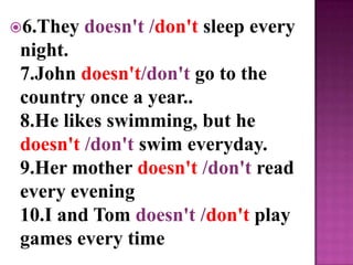 6.They   doesn't /don't sleep every
 night.
 7.John doesn't/don't go to the
 country once a year..
 8.He likes swimming, but he
 doesn't /don't swim everyday.
 9.Her mother doesn't /don't read
 every evening
 10.I and Tom doesn't /don't play
 games every time
 
