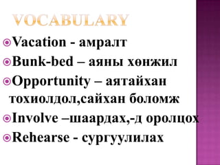 Vacation - амралт
Bunk-bed – аяны хөнжил
Opportunity – аятайхан
 тохиолдол,сайхан боломж
Involve –шаардах,-д оролцох
Rehearse - сургуулилах
 