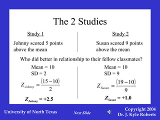 The 2 Studies Mean = 10 SD = 2 Mean = 10 SD = 9 Z Johnny  = +2.5 Z Susan  = +1.0 Next Slide Study 1 Study 2 Johnny scored 5 points above the mean Susan scored 9 points above the mean Who did better in relationship to their fellow classmates? 