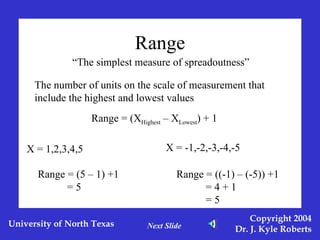 Range “ The simplest measure of spreadoutness” The number of units on the scale of measurement that include the highest and lowest values Range = (X Highest  – X Lowest ) + 1 X = 1,2,3,4,5 Range = (5 – 1) +1 = 5 X = -1,-2,-3,-4,-5 Range = ((-1) – (-5)) +1 = 4 + 1 = 5 Next Slide 