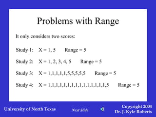 Problems with Range It only considers two scores: Study 2:  X = 1, 2, 3, 4, 5  Range = 5 Study 3:  X = 1,1,1,1,1,5,5,5,5,5  Range = 5 Study 4:  X = 1,1,1,1,1,1,1,1,1,1,1,1,1,1,1,5  Range = 5 Study 1:  X = 1, 5  Range = 5 Next Slide 