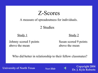 Z-Scores A measure of spreadoutness for individuals. 2 Studies Study 1 Study 2 Johnny scored 5 points above the mean Susan scored 9 points above the mean Who did better in relationship to their fellow classmates? Next Slide 