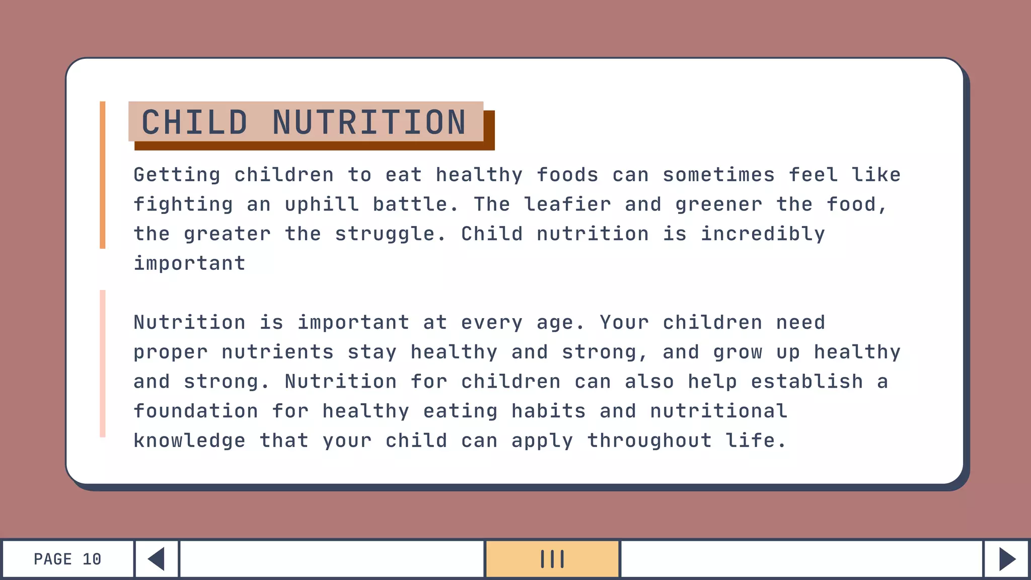 PAGE 10
CHILD NUTRITION
Getting children to eat healthy foods can sometimes feel like
fighting an uphill battle. The leafier and greener the food,
the greater the struggle. Child nutrition is incredibly
important
Nutrition is important at every age. Your children need
proper nutrients stay healthy and strong, and grow up healthy
and strong. Nutrition for children can also help establish a
foundation for healthy eating habits and nutritional
knowledge that your child can apply throughout life.
 