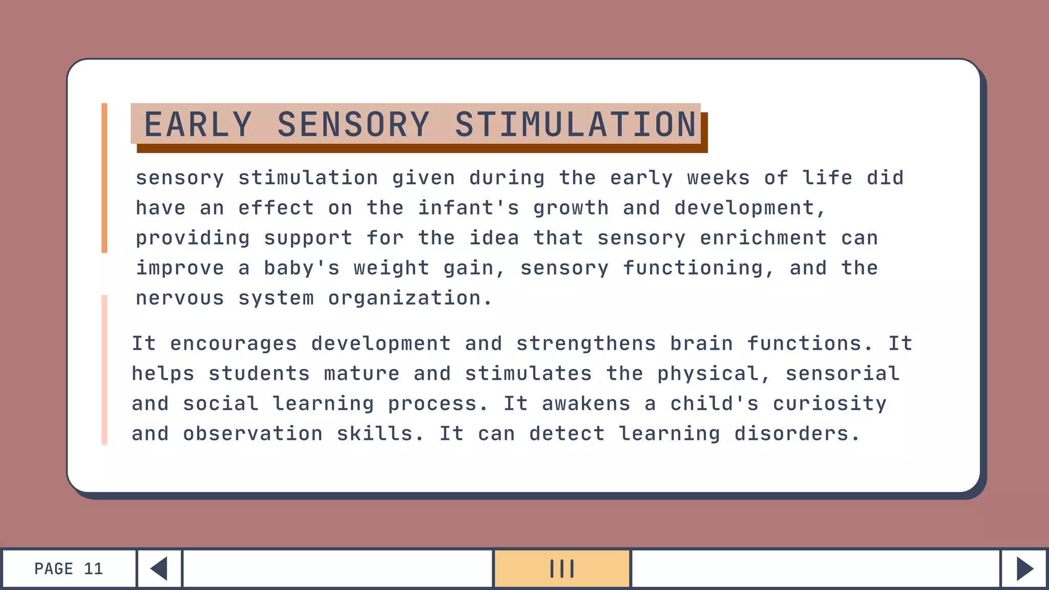 PAGE 11
EARLY SENSORY STIMULATION
sensory stimulation given during the early weeks of life did
have an effect on the infant's growth and development,
providing support for the idea that sensory enrichment can
improve a baby's weight gain, sensory functioning, and the
nervous system organization.
It encourages development and strengthens brain functions. It
helps students mature and stimulates the physical, sensorial
and social learning process. It awakens a child's curiosity
and observation skills. It can detect learning disorders.
 