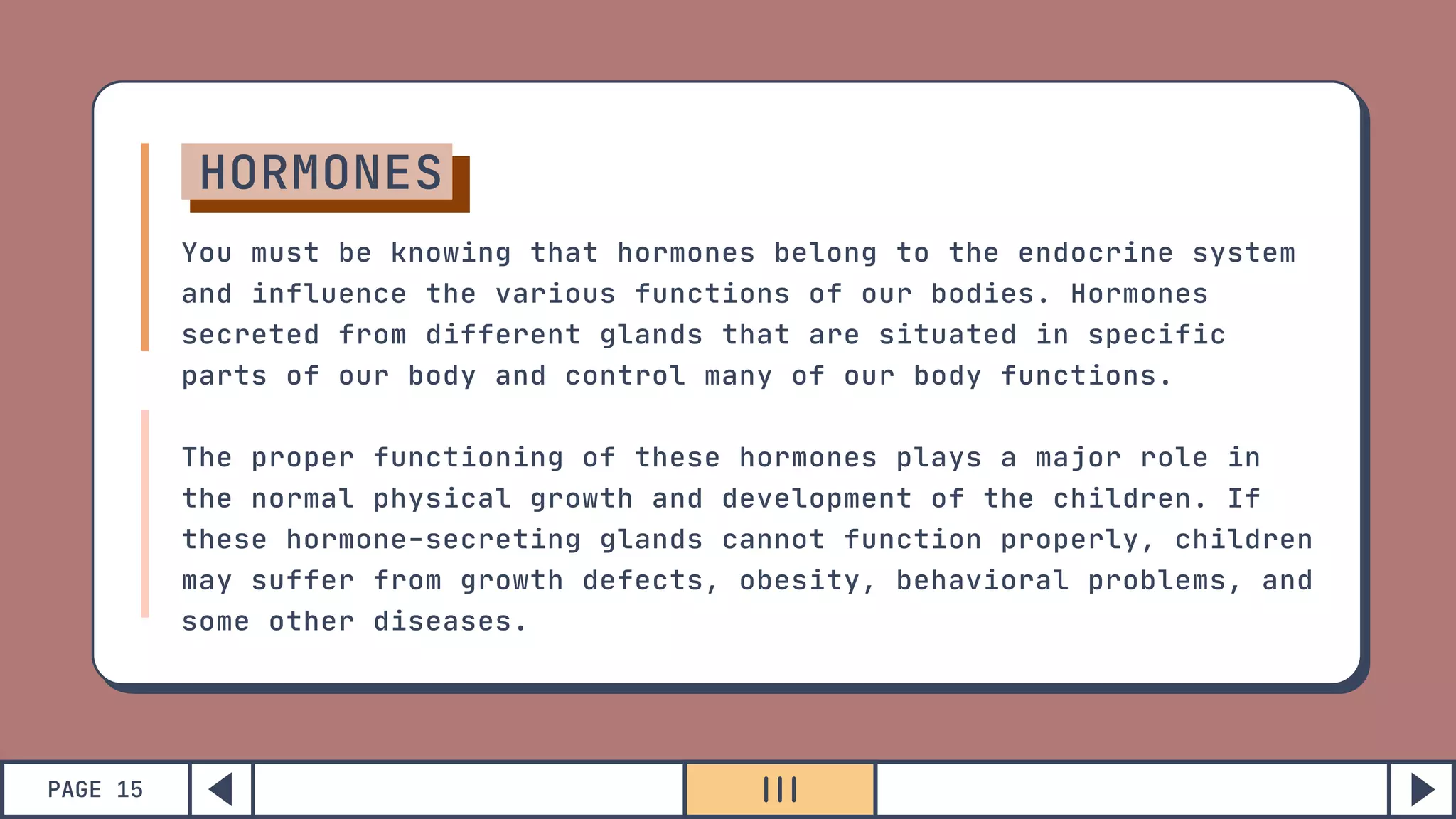 PAGE 15
HORMONES
You must be knowing that hormones belong to the endocrine system
and influence the various functions of our bodies. Hormones
secreted from different glands that are situated in specific
parts of our body and control many of our body functions.
The proper functioning of these hormones plays a major role in
the normal physical growth and development of the children. If
these hormone-secreting glands cannot function properly, children
may suffer from growth defects, obesity, behavioral problems, and
some other diseases.
 