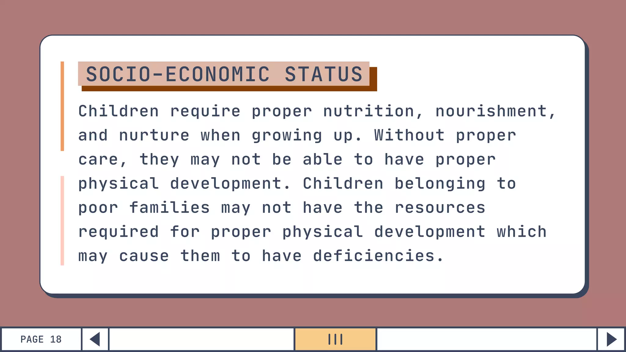 PAGE 18
SOCIO-ECONOMIC STATUS
Children require proper nutrition, nourishment,
and nurture when growing up. Without proper
care, they may not be able to have proper
physical development. Children belonging to
poor families may not have the resources
required for proper physical development which
may cause them to have deficiencies.
 