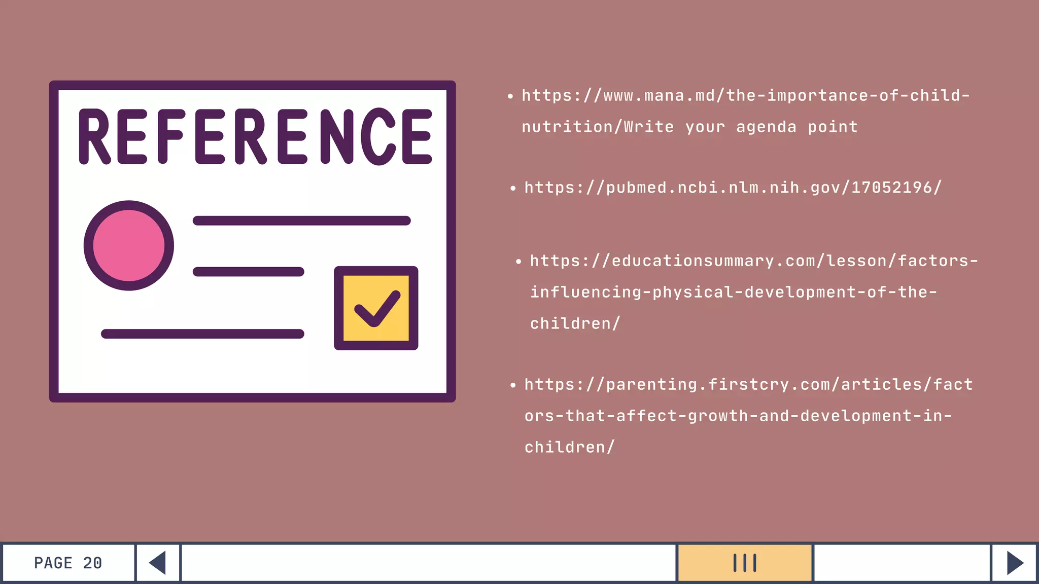 https://www.mana.md/the-importance-of-child-
nutrition/Write your agenda point
https://pubmed.ncbi.nlm.nih.gov/17052196/
https://educationsummary.com/lesson/factors-
influencing-physical-development-of-the-
children/
https://parenting.firstcry.com/articles/fact
ors-that-affect-growth-and-development-in-
children/
PAGE 20
 