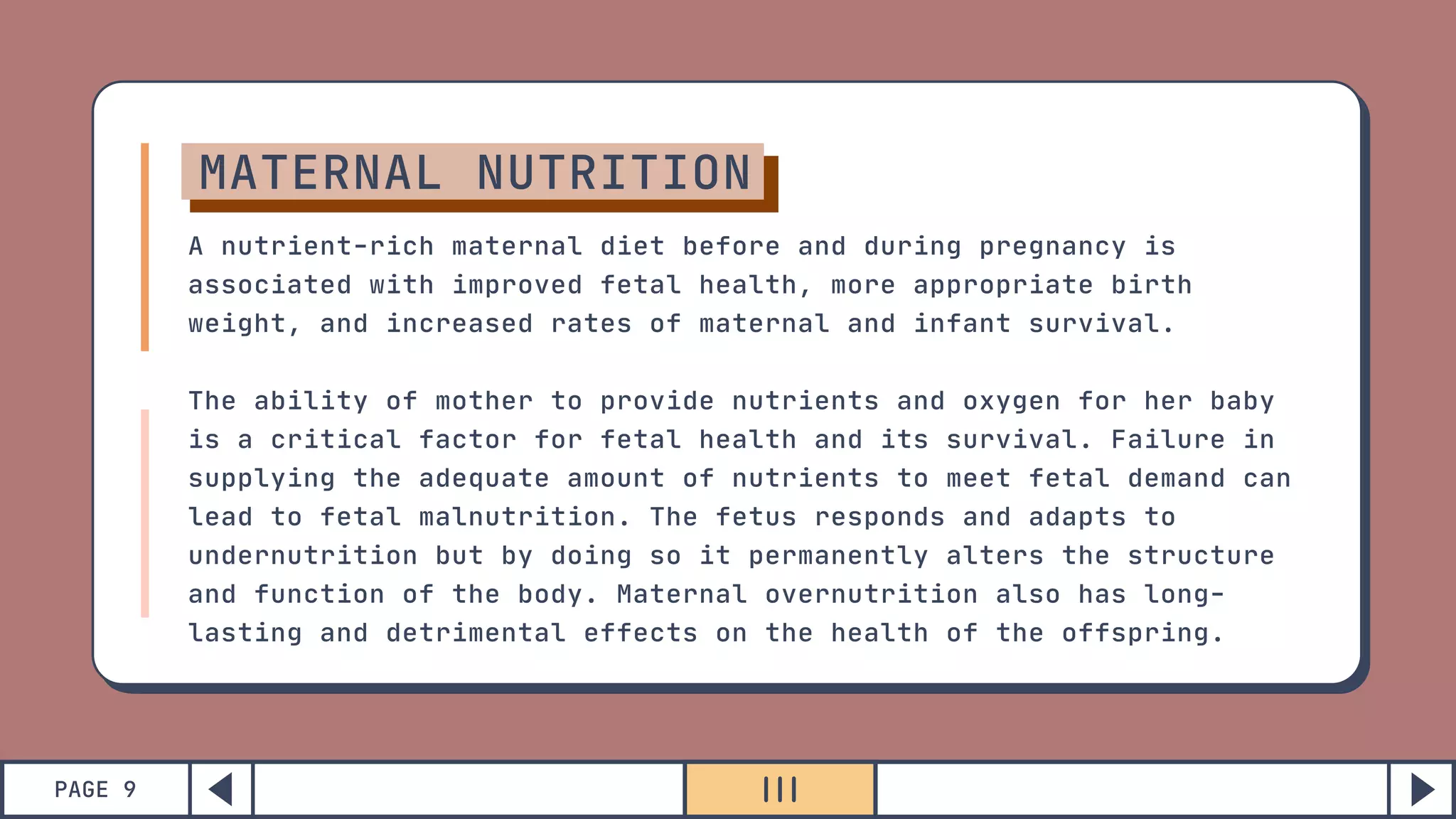 PAGE 9
MATERNAL NUTRITION
A nutrient-rich maternal diet before and during pregnancy is
associated with improved fetal health, more appropriate birth
weight, and increased rates of maternal and infant survival.
The ability of mother to provide nutrients and oxygen for her baby
is a critical factor for fetal health and its survival. Failure in
supplying the adequate amount of nutrients to meet fetal demand can
lead to fetal malnutrition. The fetus responds and adapts to
undernutrition but by doing so it permanently alters the structure
and function of the body. Maternal overnutrition also has long-
lasting and detrimental effects on the health of the offspring.
 