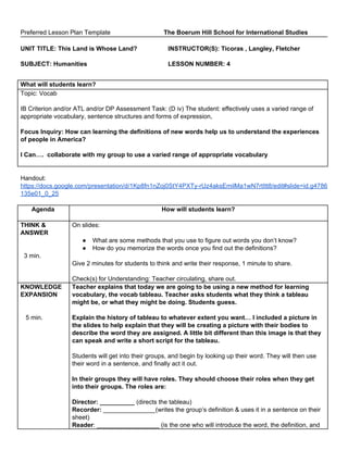 Preferred Lesson Plan Template The Boerum Hill School for International Studies
UNIT TITLE: This Land is Whose Land? INSTRUCTOR(S): Ticoras , Langley, Fletcher
SUBJECT: Humanities LESSON NUMBER: 4
What will students learn?
Topic: Vocab
IB Criterion and/or ATL and/or DP Assessment Task: (D iv) The student: effectively uses a varied range of
appropriate vocabulary, sentence structures and forms of expression,
Focus Inquiry: How can learning the definitions of new words help us to understand the experiences
of people in America?
I Can…. collaborate with my group to use a varied range of appropriate vocabulary
Handout:
https://docs.google.com/presentation/d/1Kp8fn1nZoj0StY4PXTy-rUz4aksEmilMa1wN7rtItt8/edit#slide=id.g4786
135e01_0_25
Agenda How will students learn?
THINK &
ANSWER
3 min.
On slides:
● What are some methods that you use to figure out words you don’t know?
● How do you memorize the words once you find out the definitions?
Give 2 minutes for students to think and write their response, 1 minute to share.
Check(s) for Understanding: Teacher circulating, share out.
KNOWLEDGE
EXPANSION
5 min.
Teacher explains that today we are going to be using a new method for learning
vocabulary, the vocab tableau. Teacher asks students what they think a tableau
might be, or what they might be doing. Students guess.
Explain the history of tableau to whatever extent you want… I included a picture in
the slides to help explain that they will be creating a picture with their bodies to
describe the word they are assigned. A little bit different than this image is that they
can speak and write a short script for the tableau.
Students will get into their groups, and begin by looking up their word. They will then use
their word in a sentence, and finally act it out.
In their groups they will have roles. They should choose their roles when they get
into their groups. The roles are:
Director: __________ ​(directs the tableau)
Recorder:​ _______________(writes the group’s definition & uses it in a sentence on their
sheet)
Reader​: __________________ (is the one who will introduce the word, the definition, and
 