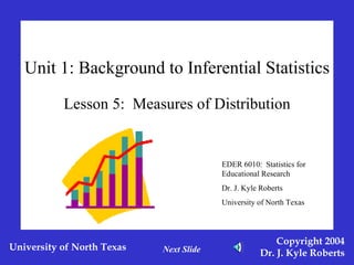 Unit 1: Background to Inferential Statistics Lesson 5:  Measures of Distribution EDER 6010:  Statistics for Educational Research Dr. J. Kyle Roberts University of North Texas Next Slide 