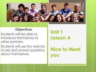 Unit 1
Lesson A
Nice to Meet
you
Objectives
Students wlill be able to
introduce themselves to
other partners.
Students will use the verb be
to ask and answer questions
about themselves.
 