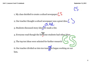 Unit 1, Lessons 5 and 11.notebook                                                    September 12, 2012




                 1. My class decided to create a school newspaper. 


                 2. Our teacher thought a school newspaper was a great idea. 


                 3. Students discussed story ideas we made a list. 


                 4. Everyone read though the list some students had other ideas. 


                 5. The top ten ideas were selected for further research. 


                 6. Our teacher divided us into ten teams we began working on our 
                 lists. 



                                                                                                          5
 