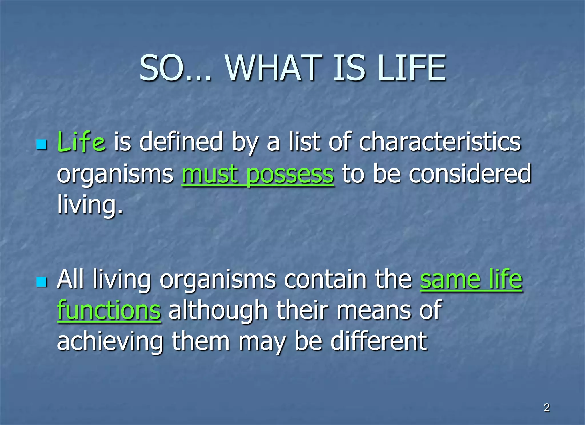 SO… WHAT IS LIFE
   Life is defined by a list of characteristics
    organisms must possess to be considered
    living.

   All living organisms contain the same life
    functions although their means of
    achieving them may be different

                                                   2
 